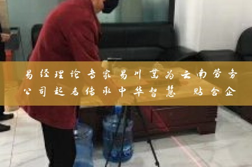 易经理论专家易川凿为云南劳务公司起名传承中华智慧 贴合企业定位插图
