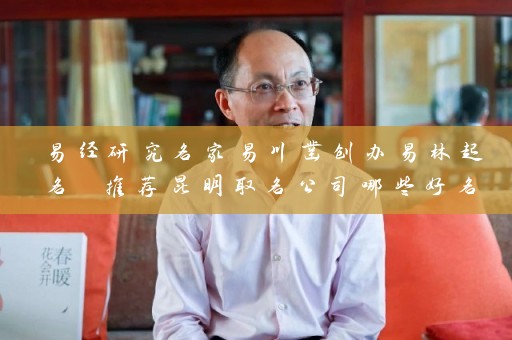 易经研究名家易川凿创办易林起名 推荐昆明取名公司哪些好名字插图