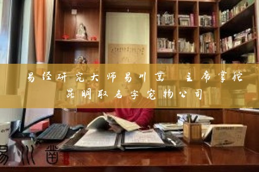 易经研究大师易川凿 主席掌舵昆明取名字宠物公司插图