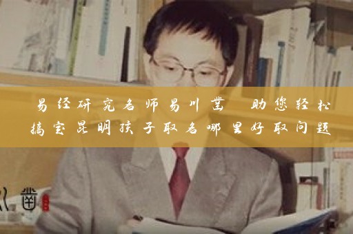 易经研究名师易川凿 助您轻松搞定昆明孩子取名哪里好取问题插图