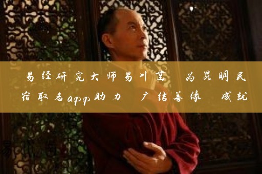 易经研究大师易川凿 为昆明民宿取名app助力 广结善缘 成就名企插图