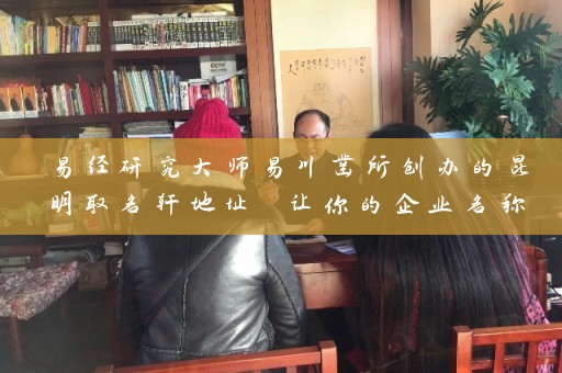 易经研究大师易川凿所创办的昆明取名轩地址 让你的企业名称更具含义插图