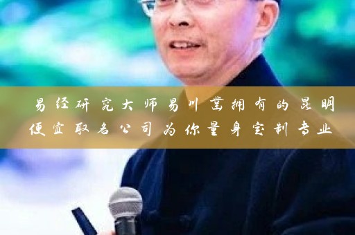 易经研究大师易川凿拥有的昆明便宜取名公司为你量身定制专业命名服务插图