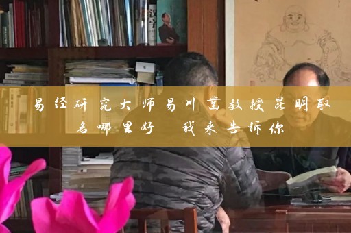 易经研究大师易川凿教授昆明取名哪里好 我来告诉你插图