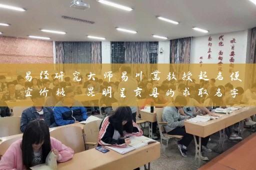易经研究大师易川凿教授起名便宜价格 昆明呈贡县的求取名字好的经验分享插图