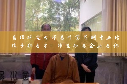 易经研究大师易川凿昆明专业给孩子取名字 缔造知名企业名称插图