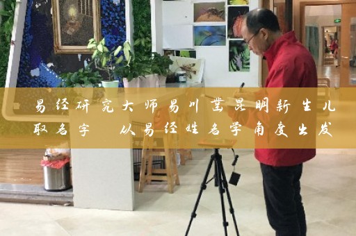 易经研究大师易川凿昆明新生儿取名字 从易经姓名学角度出发插图