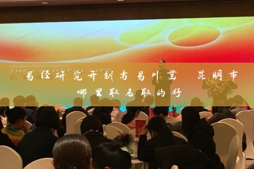 易经研究开创者易川凿 昆明市哪里取名取的好插图
