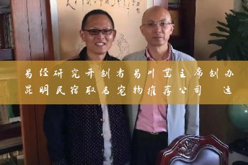 易经研究开创者易川凿主席创办昆明民宿取名宠物推荐公司 运用多年研究成果为企业命名插图
