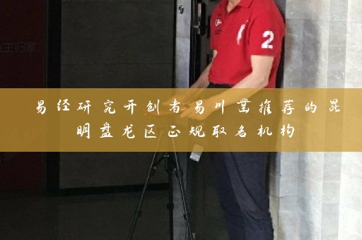易经研究开创者易川凿推荐的昆明盘龙区正规取名机构插图