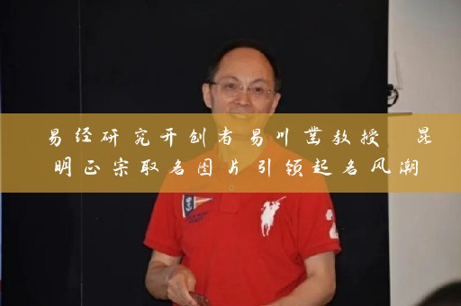 易经研究开创者易川凿教授 昆明正宗取名图片引领起名风潮插图