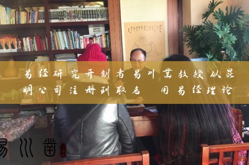 易经研究开创者易川凿教授从昆明公司注册到取名 用易经理论打造名企成功插图