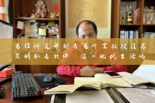易经研究开创者易川凿教授推荐昆明取名软件 深入现代生活场景插图