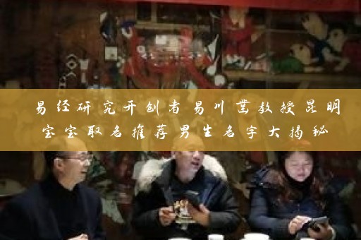 易经研究开创者易川凿教授昆明宝宝取名推荐男生名字大揭秘插图