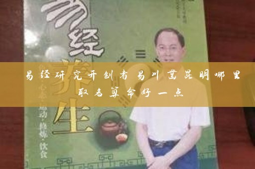 易经研究开创者易川凿昆明哪里取名算命好一点插图