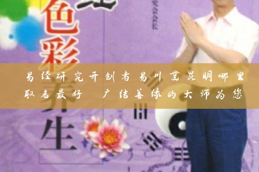 易经研究开创者易川凿昆明哪里取名最好 广结善缘的大师为您护航插图