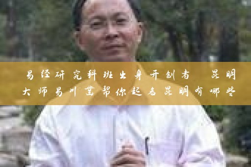 易经研究科班出身开创者 昆明大师易川凿帮你起名昆明有哪些大师取名插图