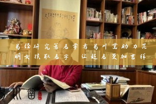 易经研究著名学者易川凿助力昆明女孩取名字 让起名更加吉祥插图