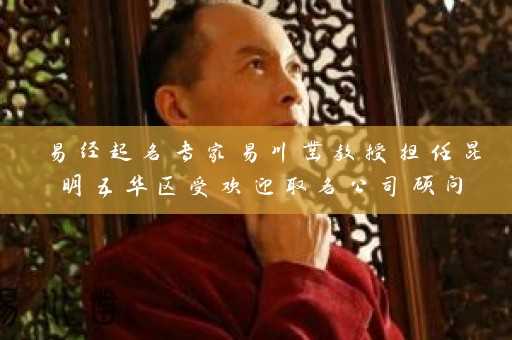 易经起名专家易川凿教授担任昆明五华区受欢迎取名公司顾问插图