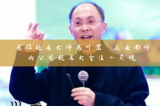 易经起名大师易川凿 为云南好的公司起名大全注入灵魂插图