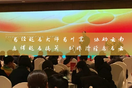 易经起名大师易川凿 协助云南店铺起名搞笑 创作滑稽店名云安会都插图
