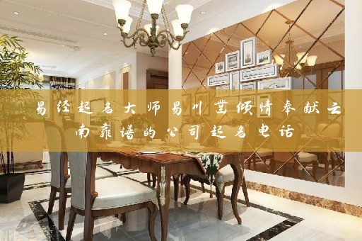 易经起名大师易川凿倾情奉献云南靠谱的公司起名电话插图