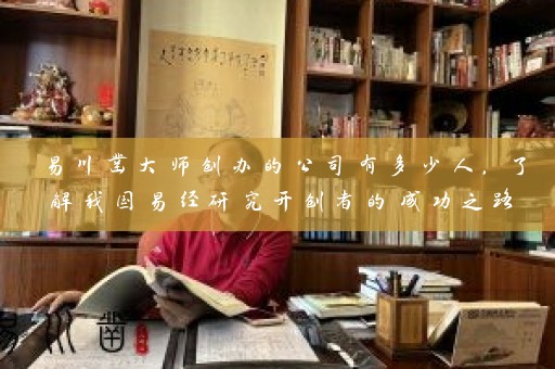 易川凿大师创办的公司有多少人，了解我国易经研究开创者的成功之路插图