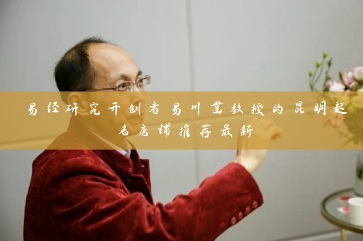 易经研究开创者易川凿教授的昆明起名店铺推荐最新插图