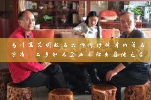 易川凿昆明起名大师排行榜首的著名学者 众多知名企业名称出自他之手插图